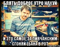 блять доброе утро нахуй и это самое, за пивчанским сгоняй ебана в рот