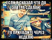 если я сказал что до завтра сделаю то приходите через неделю