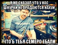 я же сказал что у нас шнурки не продаются нахуй что б тебя семеро ебали