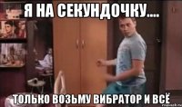Я НА СЕКУНДОЧКУ.... ТОЛЬКО ВОЗЬМУ ВИБРАТОР И ВСЁ