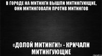 в городе на митинги вышли митингующие, они митинговали против митингов «долой митинги!» - кричали митингующие