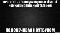 прогресс - это когда ищешь в тёмной комнате мобильный телефон подсвечивая ноутбуком
