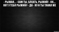 - рыжая... - сам ты, блеать, рыжий! - ок.... кот у тебя рыжий? - да - ну и ты такая же 