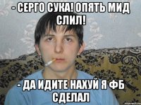 - Серго сука! Опять мид слил! - ДА ИДИТЕ НАХУЙ Я ФБ СДЕЛАЛ