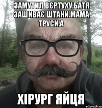 Замутил вєртуху.Батя зашиває штани.Мама труси.а хірург яйця
