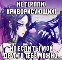 не терплю криворисующих! но если ты мой друг,то тебе можно.