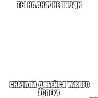 ты на ак47 не пизди сначала добейся такого успеха