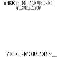 ты хоть понимаешь о чем они читают? у твоего чемо насморк?