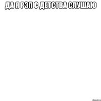да я рэп с детства слушаю 