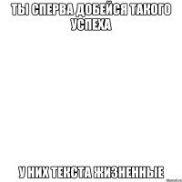 ты сперва добейся такого успеха у них текста жизненные