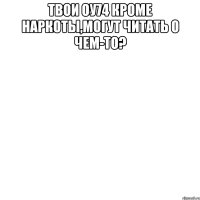 твои оу74 кроме наркоты,могут читать о чем-то? 
