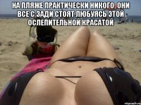 на пляже практически никого, они все с зади стоят любуясь этой ослепительной красатой 