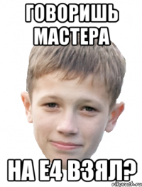 Говоришь мастера На Е4 взял?