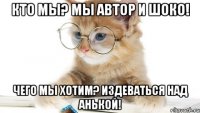 Кто мы? Мы Автор и Шоко! Чего мы хотим? ИЗДЕВАТЬСЯ НАД АНЬКОЙ!