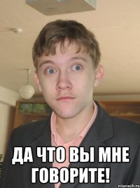  Да что вы мне говорите!