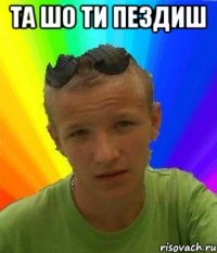 та шо ти пездиш 