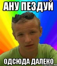 ану пездуй одсюда далеко