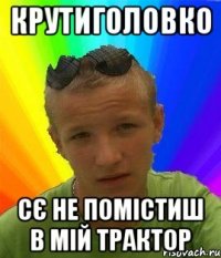 крутиголовко сє не помістиш в мій трактор