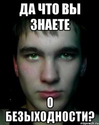Да что вы знаете о безыходности?