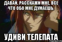 Давай, расскажи мне, все что обо мне думаешь. Удиви телепата