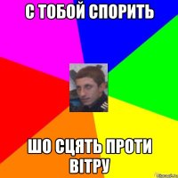С ТОБОЙ СПОРИТЬ ШО СЦЯТЬ ПРОТИ ВІТРУ