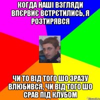 КОГДА НАШІ ВЗГЛЯДИ ВПЄРВИЄ ВСТРЄТИЛИСЬ, Я РОЗТИРЯВСЯ ЧИ ТО ВІД ТОГО ШО ЗРАЗУ ВЛЮБИВСЯ, ЧИ ВІД ТОГО ШО СРАВ ПІД КЛУБОМ