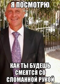 я посмотрю как ты будешь смеятся со сломанной рукой