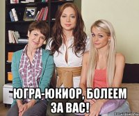  ЮГРА-ЮКИОР, БОЛЕЕМ ЗА ВАС!