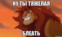 ну ты тяжелая блеать