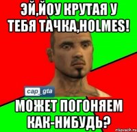 эй,йоу крутая у тебя тачка,holmes! может погоняем как-нибудь?