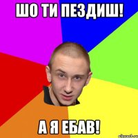 шо ти пездиш! а я ебав!