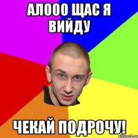 алооо щас я вийду чекай подрочу!