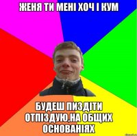 женя ти мені хоч і кум будеш пиздіти отпіздую,на общих основаніях