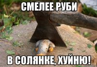 смелее руби в солянке, хуйню!