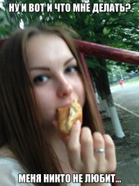 ну и вот и что мне делать? меня никто не любит...