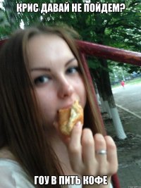 крис давай не пойдем? гоу в пить кофе