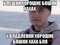 у лешки хорошие бошки хахах у владленки хорошие бошки хаха бля