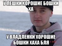 у лешки хорошие бошки ха у владленки хорошие бошки хаха бля