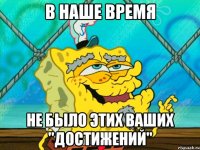 в наше время не было этих ваших "достижений"
