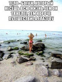 Тело - богаж, который несёшь всю жизнь.Чем он тяжелее, тем короче путешествие.А.Глазгоу 