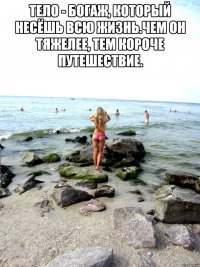 Тело - богаж, который несёшь всю жизнь.Чем он тяжелее, тем короче путешествие. 