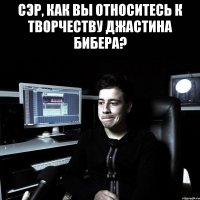 СЭР, КАК ВЫ ОТНОСИТЕСЬ К ТВОРЧЕСТВУ ДЖАСТИНА БИБЕРА? 