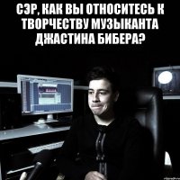 СЭР, КАК ВЫ ОТНОСИТЕСЬ К ТВОРЧЕСТВУ МУЗЫКАНТА ДЖАСТИНА БИБЕРА? 