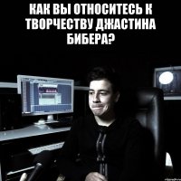 КАК ВЫ ОТНОСИТЕСЬ К ТВОРЧЕСТВУ ДЖАСТИНА БИБЕРА? 