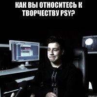 КАК ВЫ ОТНОСИТЕСЬ К ТВОРЧЕСТВУ PSY? 