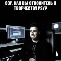 СЭР, КАК ВЫ ОТНОСИТЕСЬ К ТВОРЧЕСТВУ PSY? 