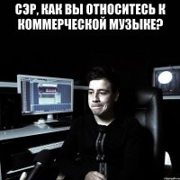 СЭР, КАК ВЫ ОТНОСИТЕСЬ К КОММЕРЧЕСКОЙ МУЗЫКЕ? 