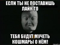 если ты не поставишь лайк то тебя будут мучеть кошмары о нём!
