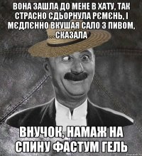 вона зашла до мене в хату, так страсно сдьорнула рємєнь, і мєдлєнно вкушая сало з пивом, сказала внучок, намаж на спину фастум гель