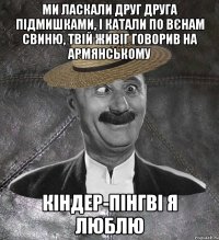 ми ласкали друг друга підмишками, і катали по вєнам свиню, твій живіг говорив на армянському кіндер-пінгві я люблю